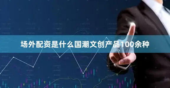 场外配资是什么国潮文创产品100余种