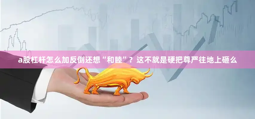 a股杠杆怎么加反倒还想“和睦”？这不就是硬把尊严往地上砸么