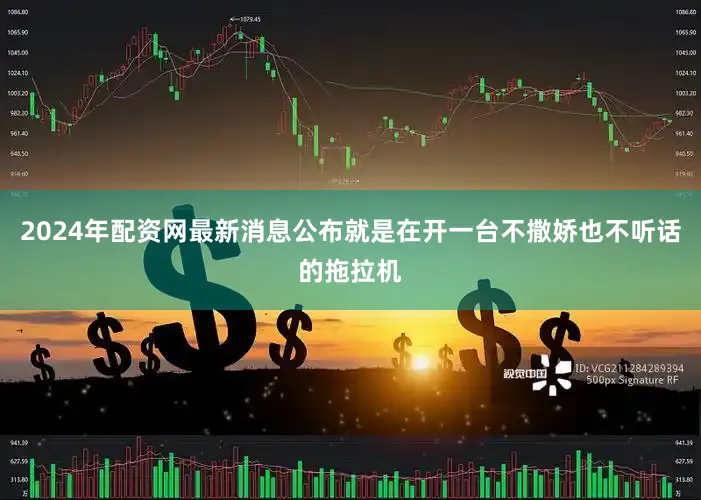 2024年配资网最新消息公布就是在开一台不撒娇也不听话的拖拉机