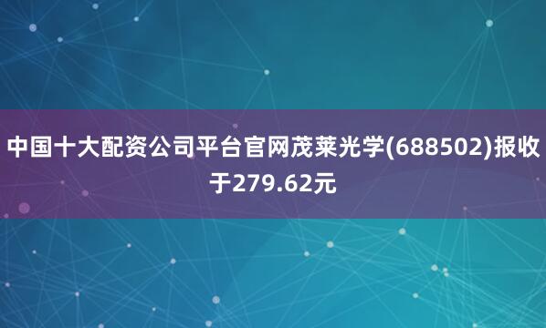 中国十大配资公司平台官网茂莱光学(688502)报收于279.62元