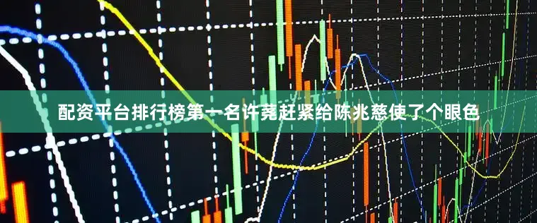 配资平台排行榜第一名许荛赶紧给陈兆慈使了个眼色