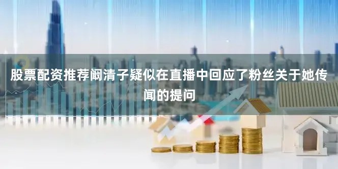 股票配资推荐阚清子疑似在直播中回应了粉丝关于她传闻的提问