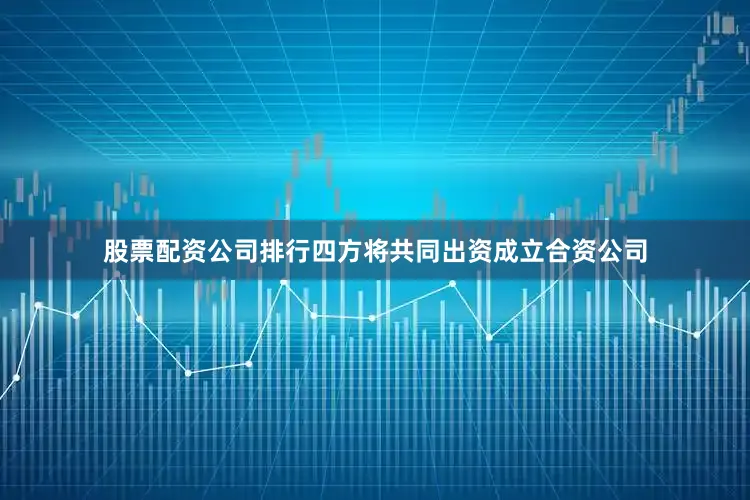 股票配资公司排行四方将共同出资成立合资公司